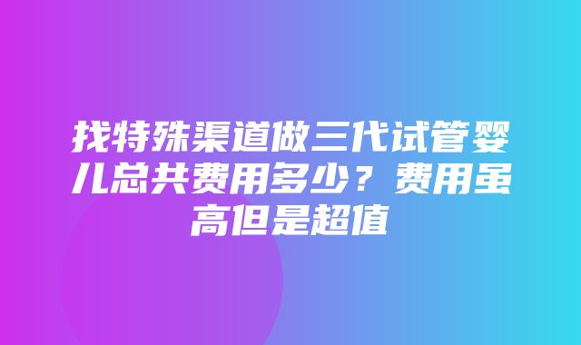 找特殊渠道做三代试管婴儿总共费用多少？费用虽高但是超值