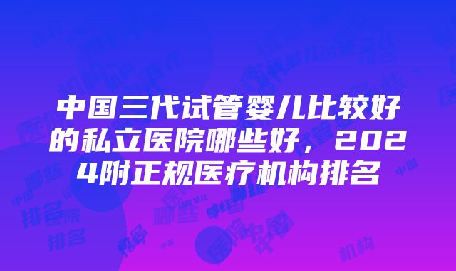 中国三代试管婴儿比较好的私立医院哪些好，2024附正规医疗机构排名