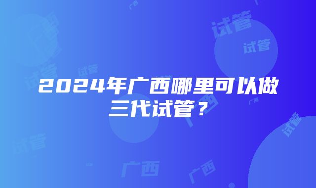 2024年广西哪里可以做三代试管？