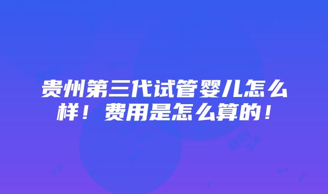 贵州第三代试管婴儿怎么样！费用是怎么算的！