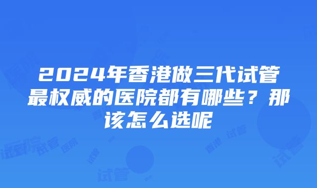 2024年香港做三代试管最权威的医院都有哪些？那该怎么选呢