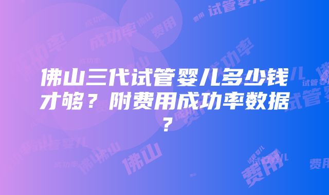 佛山三代试管婴儿多少钱才够？附费用成功率数据？