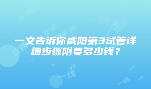 一文告诉你咸阳第3试管详细步骤附要多少钱？