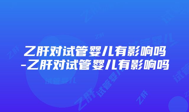 乙肝对试管婴儿有影响吗-乙肝对试管婴儿有影响吗