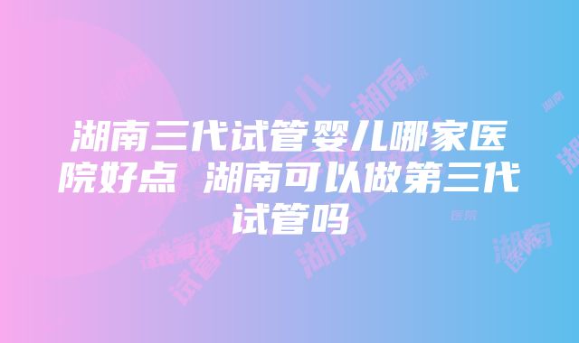 湖南三代试管婴儿哪家医院好点 湖南可以做第三代试管吗