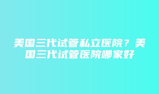 美国三代试管私立医院？美国三代试管医院哪家好