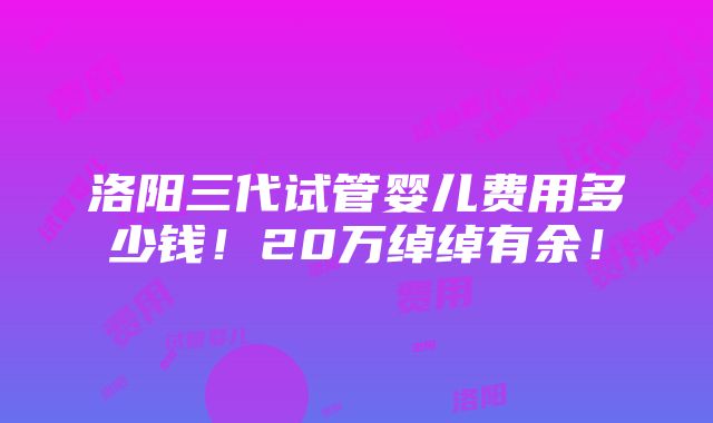 洛阳三代试管婴儿费用多少钱！20万绰绰有余！