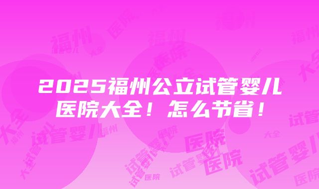 2025福州公立试管婴儿医院大全！怎么节省！