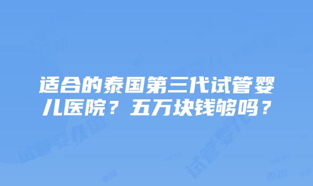 适合的泰国第三代试管婴儿医院？五万块钱够吗？