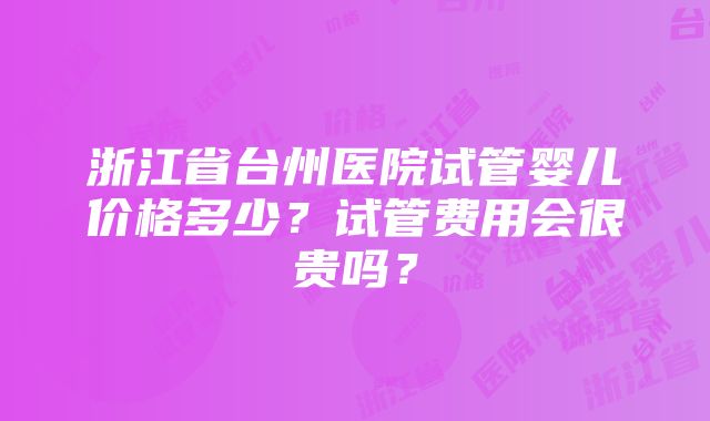 浙江省台州医院试管婴儿价格多少？试管费用会很贵吗？