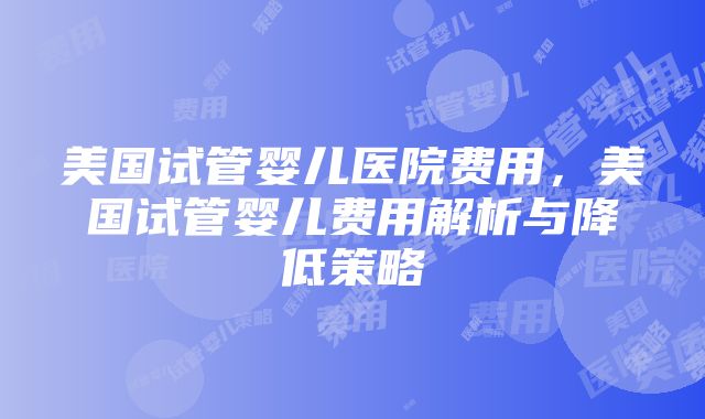 美国试管婴儿医院费用，美国试管婴儿费用解析与降低策略