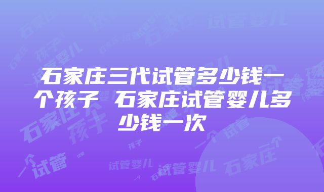 石家庄三代试管多少钱一个孩子 石家庄试管婴儿多少钱一次