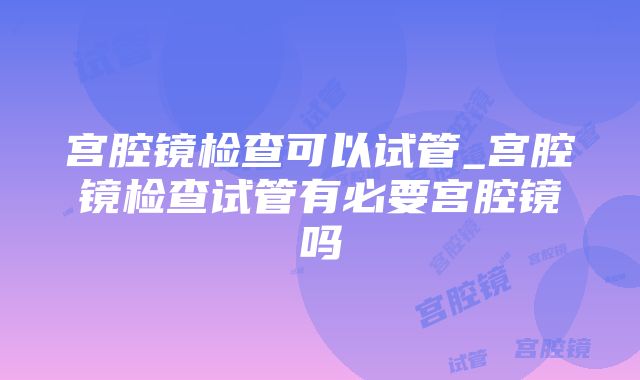 宫腔镜检查可以试管_宫腔镜检查试管有必要宫腔镜吗