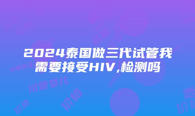 2024泰国做三代试管我需要接受HIV,检测吗