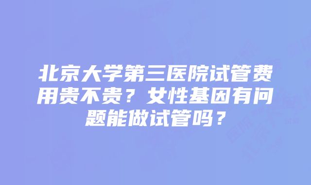 北京大学第三医院试管费用贵不贵？女性基因有问题能做试管吗？