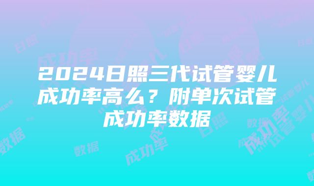 2024日照三代试管婴儿成功率高么？附单次试管成功率数据