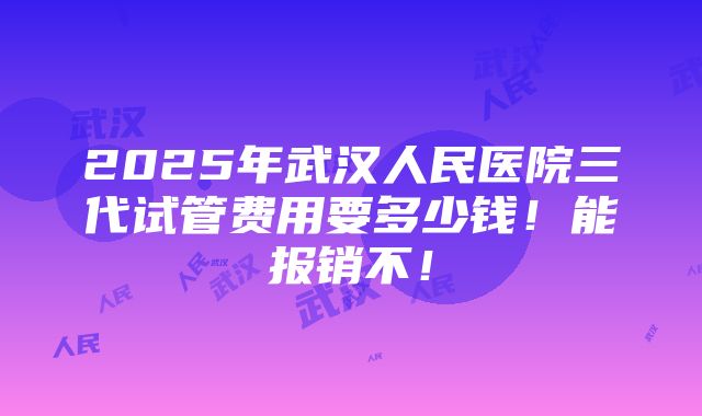 2025年武汉人民医院三代试管费用要多少钱！能报销不！