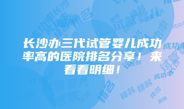 长沙办三代试管婴儿成功率高的医院排名分享！来看看明细！