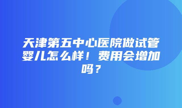 天津第五中心医院做试管婴儿怎么样！费用会增加吗？