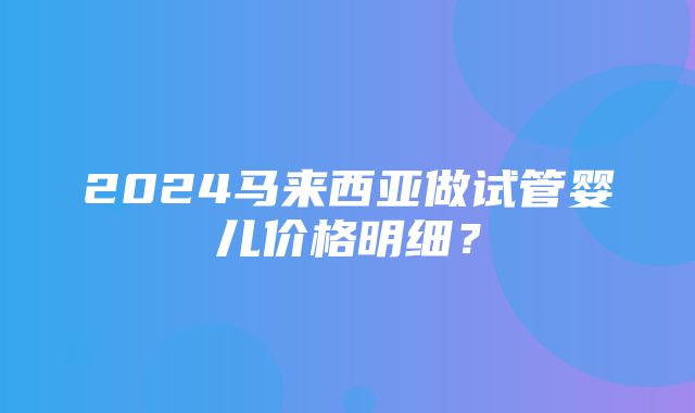 2024马来西亚做试管婴儿价格明细？