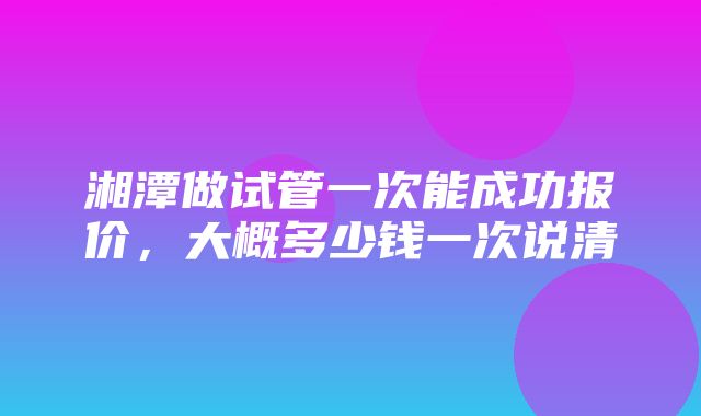 湘潭做试管一次能成功报价，大概多少钱一次说清