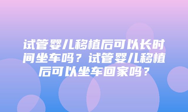 试管婴儿移植后可以长时间坐车吗？试管婴儿移植后可以坐车回家吗？