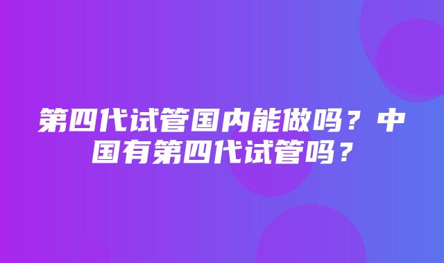 第四代试管国内能做吗？中国有第四代试管吗？