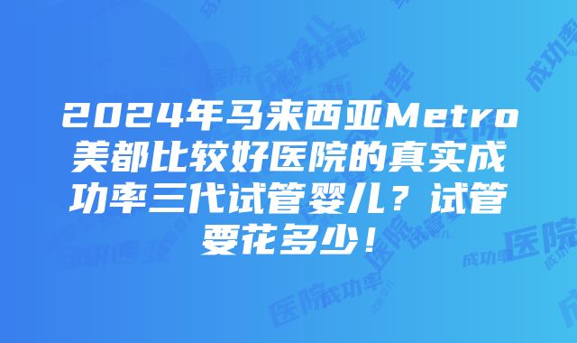 2024年马来西亚Metro美都比较好医院的真实成功率三代试管婴儿？试管要花多少！