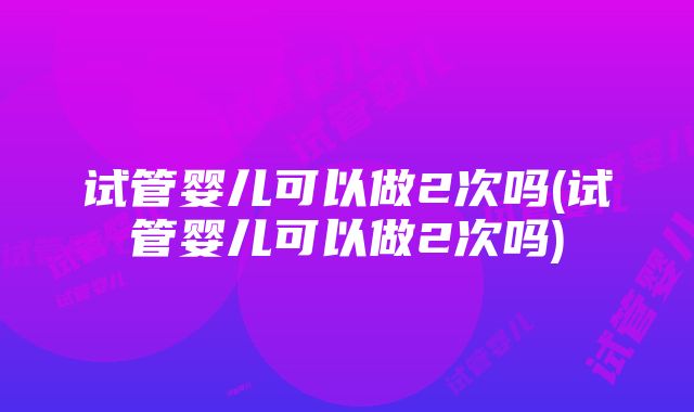 试管婴儿可以做2次吗(试管婴儿可以做2次吗)