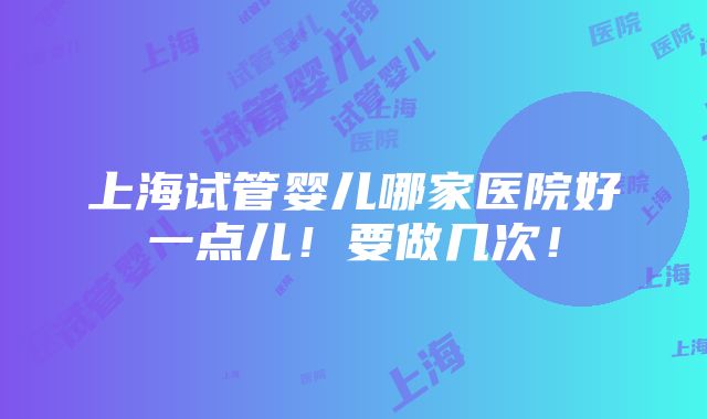 上海试管婴儿哪家医院好一点儿！要做几次！