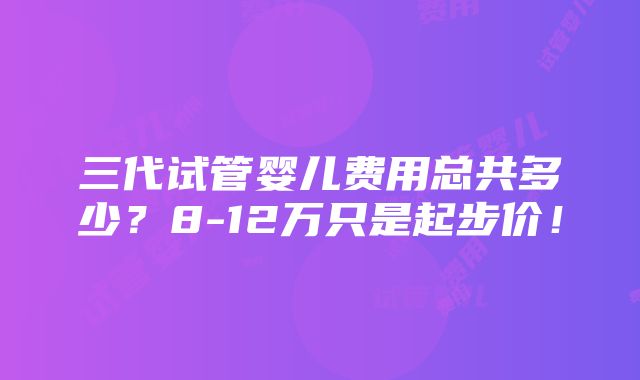 三代试管婴儿费用总共多少？8-12万只是起步价！