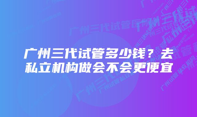 广州三代试管多少钱？去私立机构做会不会更便宜