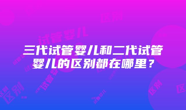 三代试管婴儿和二代试管婴儿的区别都在哪里？