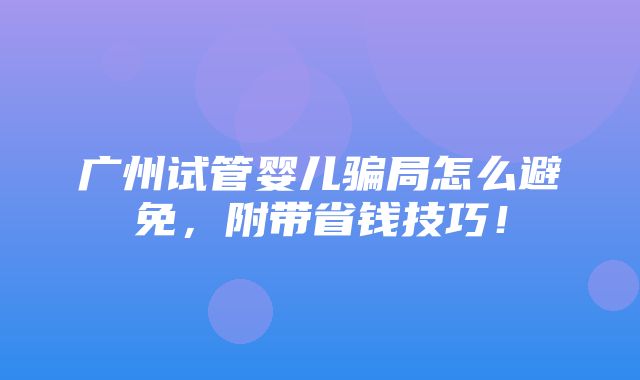 广州试管婴儿骗局怎么避免，附带省钱技巧！