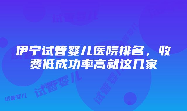 伊宁试管婴儿医院排名，收费低成功率高就这几家