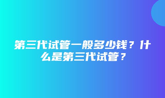 第三代试管一般多少钱？什么是第三代试管？