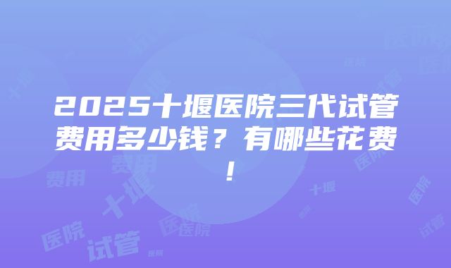 2025十堰医院三代试管费用多少钱？有哪些花费！