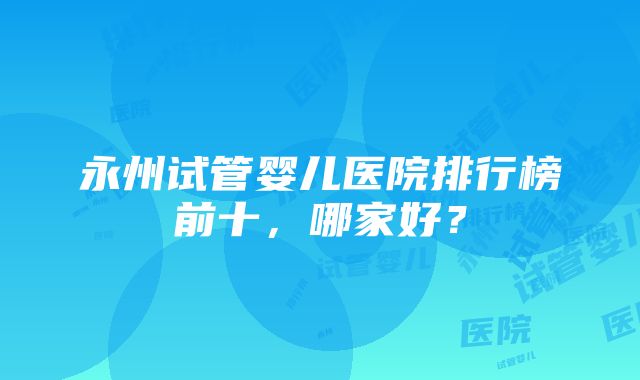 永州试管婴儿医院排行榜前十，哪家好？