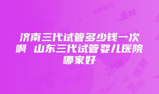 济南三代试管多少钱一次啊 山东三代试管婴儿医院哪家好