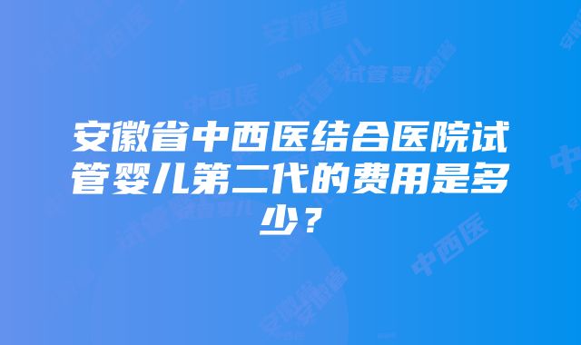 安徽省中西医结合医院试管婴儿第二代的费用是多少？