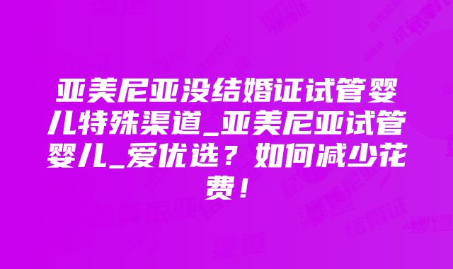 亚美尼亚没结婚证试管婴儿特殊渠道_亚美尼亚试管婴儿_爱优选？如何减少花费！