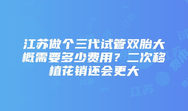 江苏做个三代试管双胎大概需要多少费用？二次移植花销还会更大