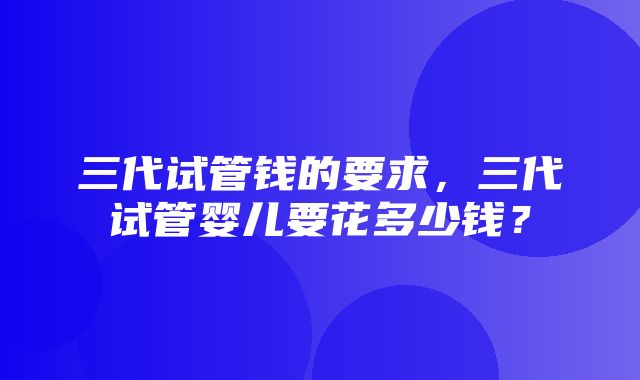 三代试管钱的要求，三代试管婴儿要花多少钱？