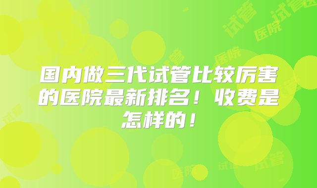 国内做三代试管比较厉害的医院最新排名！收费是怎样的！