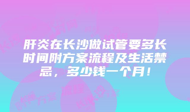 肝炎在长沙做试管要多长时间附方案流程及生活禁忌，多少钱一个月！