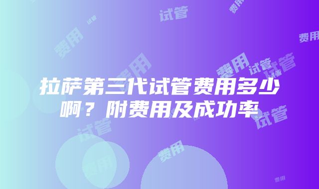 拉萨第三代试管费用多少啊？附费用及成功率