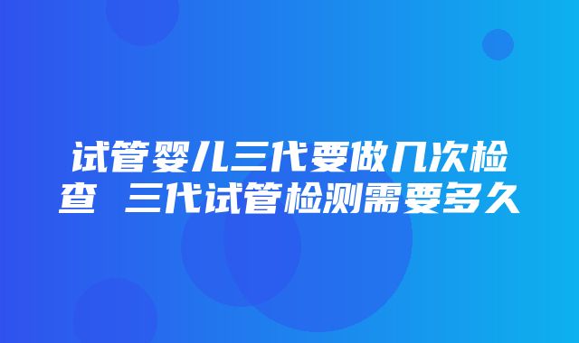 试管婴儿三代要做几次检查 三代试管检测需要多久