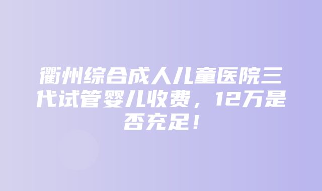 衢州综合成人儿童医院三代试管婴儿收费，12万是否充足！