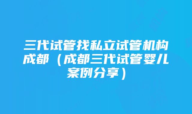 三代试管找私立试管机构成都（成都三代试管婴儿案例分享）