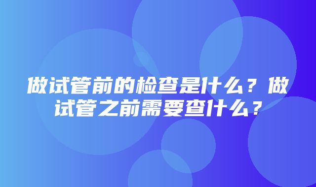 做试管前的检查是什么？做试管之前需要查什么？